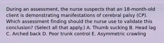 During an​ assessment, the nurse suspects that an​ 18-month-old client is demonstrating manifestations of cerebral palsy​ (CP). Which assessment finding should the nurse use to validate this​ conclusion? (Select all that​ apply.) A. Thumb sucking B. Head lag C. Arched back D. Poor trunk control E. Asymmetric crawling