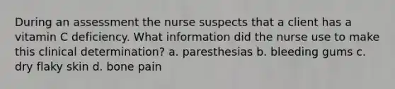 During an assessment the nurse suspects that a client has a vitamin C deficiency. What information did the nurse use to make this clinical determination? a. paresthesias b. bleeding gums c. dry flaky skin d. bone pain