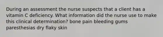 During an assessment the nurse suspects that a client has a vitamin C deficiency. What information did the nurse use to make this clinical determination? bone pain bleeding gums paresthesias dry flaky skin