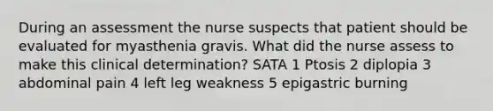 During an assessment the nurse suspects that patient should be evaluated for myasthenia gravis. What did the nurse assess to make this clinical determination? SATA 1 Ptosis 2 diplopia 3 abdominal pain 4 left leg weakness 5 epigastric burning