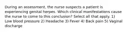 During an assessment, the nurse suspects a patient is experiencing genital herpes. Which clinical manifestations cause the nurse to come to this conclusion? Select all that apply. 1) Low blood pressure 2) Headache 3) Fever 4) Back pain 5) Vaginal discharge