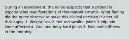 During an assessment, the nurse suspects that a patient is experiencing manifestations of rheumatoid arthritis. What finding did the nurse observe to make this clinical decision? Select all that apply. 1. Weight loss 2. Hot red swollen joints 3. Hip and knee affected 4. Cool and bony hard joints 5. Pain and stiffness in the morning