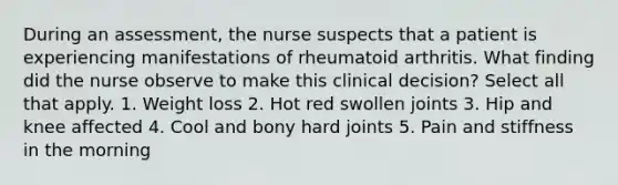 During an assessment, the nurse suspects that a patient is experiencing manifestations of rheumatoid arthritis. What finding did the nurse observe to make this clinical decision? Select all that apply. 1. Weight loss 2. Hot red swollen joints 3. Hip and knee affected 4. Cool and bony hard joints 5. Pain and stiffness in the morning