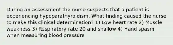 During an assessment the nurse suspects that a patient is experiencing hypoparathyroidism. What finding caused the nurse to make this clinical determination? 1) Low heart rate 2) Muscle weakness 3) Respiratory rate 20 and shallow 4) Hand spasm when measuring blood pressure