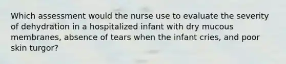 Which assessment would the nurse use to evaluate the severity of dehydration in a hospitalized infant with dry mucous membranes, absence of tears when the infant cries, and poor skin turgor?