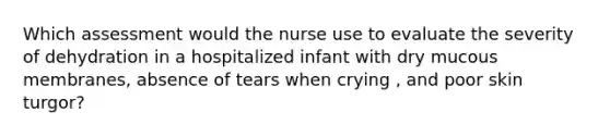 Which assessment would the nurse use to evaluate the severity of dehydration in a hospitalized infant with dry mucous membranes, absence of tears when crying , and poor skin turgor?