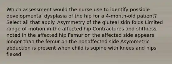 Which assessment would the nurse use to identify possible developmental dysplasia of the hip for a 4-month-old patient? Select all that apply. Asymmetry of the gluteal skin folds Limited range of motion in the affected hip Contractures and stiffness noted in the affected hip Femur on the affected side appears longer than the femur on the nonaffected side Asymmetric abduction is present when child is supine with knees and hips flexed