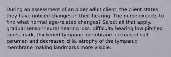 During an assessment of an older adult client, the client states they have noticed changes in their hearing. The nurse expects to find what normal age-related changes? Select all that apply. gradual sensorineural hearing loss. difficulty hearing low pitched tones. dark, thickened tympanic membrane. increased soft cerumen and decreased cilia. atrophy of the tympanic membrane making landmarks more visible.