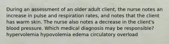 During an assessment of an older adult client, the nurse notes an increase in pulse and respiration rates, and notes that the client has warm skin. The nurse also notes a decrease in the client's blood pressure. Which medical diagnosis may be responsible? hypervolemia hypovolemia edema circulatory overload