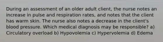 During an assessment of an older adult client, the nurse notes an increase in pulse and respiration rates, and notes that the client has warm skin. The nurse also notes a decrease in the client's blood pressure. Which medical diagnosis may be responsible? a) Circulatory overload b) Hypovolemia c) Hypervolemia d) Edema