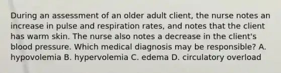 During an assessment of an older adult client, the nurse notes an increase in pulse and respiration rates, and notes that the client has warm skin. The nurse also notes a decrease in the client's blood pressure. Which medical diagnosis may be responsible? A. hypovolemia B. hypervolemia C. edema D. circulatory overload