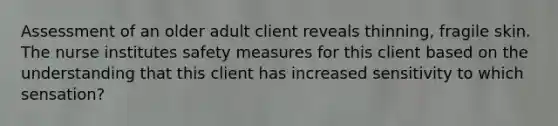 Assessment of an older adult client reveals thinning, fragile skin. The nurse institutes safety measures for this client based on the understanding that this client has increased sensitivity to which sensation?