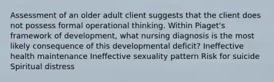 Assessment of an older adult client suggests that the client does not possess formal operational thinking. Within Piaget's framework of development, what nursing diagnosis is the most likely consequence of this developmental deficit? Ineffective health maintenance Ineffective sexuality pattern Risk for suicide Spiritual distress