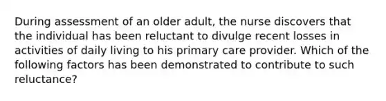 During assessment of an older adult, the nurse discovers that the individual has been reluctant to divulge recent losses in activities of daily living to his primary care provider. Which of the following factors has been demonstrated to contribute to such reluctance?