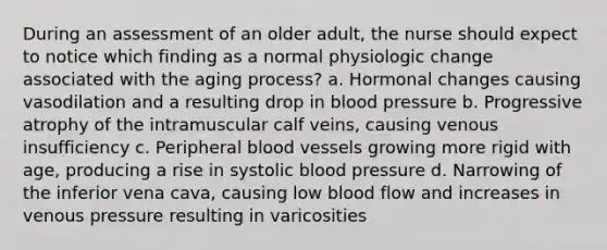 During an assessment of an older adult, the nurse should expect to notice which finding as a normal physiologic change associated with the aging process? a. Hormonal changes causing vasodilation and a resulting drop in blood pressure b. Progressive atrophy of the intramuscular calf veins, causing venous insufficiency c. Peripheral blood vessels growing more rigid with age, producing a rise in systolic blood pressure d. Narrowing of the inferior vena cava, causing low blood flow and increases in venous pressure resulting in varicosities