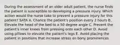 During the assessment of an older adult patient, the nurse finds the patient is susceptible to developing a pressure injury. Which action would the nurse take to prevent a pressure injury for this patient? SATA A. Chance the patient's position every 2 hours B. Elevate the head of the bed to a 50 degree angle C. Prevent the patient's inner knees from pressing onto each other D. Avoid using pillows to elevate the patient's legs E. Avoid placing the patient in positions that increase stress on bony prominences