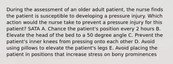 During the assessment of an older adult patient, the nurse finds the patient is susceptible to developing a pressure injury. Which action would the nurse take to prevent a pressure injury for this patient? SATA A. Chance the patient's position every 2 hours B. Elevate the head of the bed to a 50 degree angle C. Prevent the patient's inner knees from pressing onto each other D. Avoid using pillows to elevate the patient's legs E. Avoid placing the patient in positions that increase stress on bony prominences