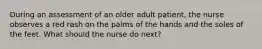 During an assessment of an older adult patient, the nurse observes a red rash on the palms of the hands and the soles of the feet. What should the nurse do next?