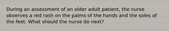 During an assessment of an older adult patient, the nurse observes a red rash on the palms of the hands and the soles of the feet. What should the nurse do next?