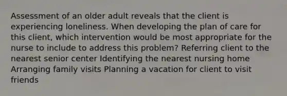 Assessment of an older adult reveals that the client is experiencing loneliness. When developing the plan of care for this client, which intervention would be most appropriate for the nurse to include to address this problem? Referring client to the nearest senior center Identifying the nearest nursing home Arranging family visits Planning a vacation for client to visit friends