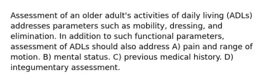 Assessment of an older adult's activities of daily living (ADLs) addresses parameters such as mobility, dressing, and elimination. In addition to such functional parameters, assessment of ADLs should also address A) pain and range of motion. B) mental status. C) previous medical history. D) integumentary assessment.