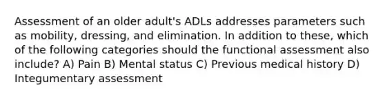 Assessment of an older adult's ADLs addresses parameters such as mobility, dressing, and elimination. In addition to these, which of the following categories should the functional assessment also include? A) Pain B) Mental status C) Previous medical history D) Integumentary assessment