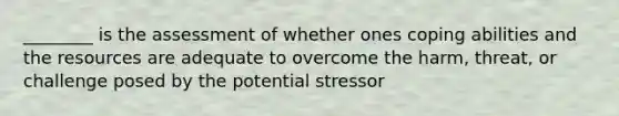 ________ is the assessment of whether ones coping abilities and the resources are adequate to overcome the harm, threat, or challenge posed by the potential stressor