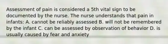 Assessment of pain is considered a 5th vital sign to be documented by the nurse. The nurse understands that pain in infants: A. cannot be reliably assessed B. will not be remembered by the infant C. can be assessed by observation of behavior D. is usually caused by fear and anxiety