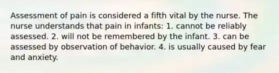 Assessment of pain is considered a fifth vital by the nurse. The nurse understands that pain in infants: 1. cannot be reliably assessed. 2. will not be remembered by the infant. 3. can be assessed by observation of behavior. 4. is usually caused by fear and anxiety.