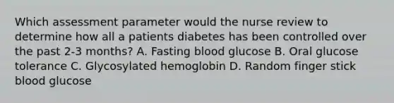 Which assessment parameter would the nurse review to determine how all a patients diabetes has been controlled over the past 2-3 months? A. Fasting blood glucose B. Oral glucose tolerance C. Glycosylated hemoglobin D. Random finger stick blood glucose