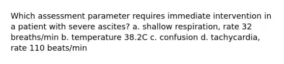 Which assessment parameter requires immediate intervention in a patient with severe ascites? a. shallow respiration, rate 32 breaths/min b. temperature 38.2C c. confusion d. tachycardia, rate 110 beats/min