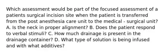 Which assessment would be part of the focused assessment of a patients surgical incision site when the patient is transferred from the post anesthesia care unit to the medical - surgical unit? A. Is the neck in proper alignment? B. Does the patient respond to verbal stimuli? C. How much drainage is present in the drainage container? D. What type of solution is being infused and with what additives?