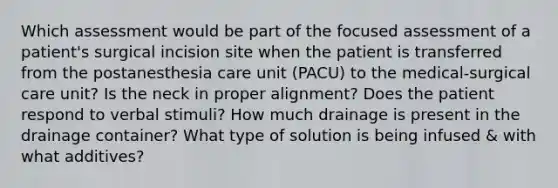 Which assessment would be part of the focused assessment of a patient's surgical incision site when the patient is transferred from the postanesthesia care unit (PACU) to the medical-surgical care unit? Is the neck in proper alignment? Does the patient respond to verbal stimuli? How much drainage is present in the drainage container? What type of solution is being infused & with what additives?