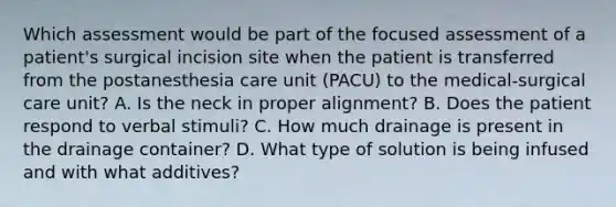 Which assessment would be part of the focused assessment of a patient's surgical incision site when the patient is transferred from the postanesthesia care unit (PACU) to the medical-surgical care unit? A. Is the neck in proper alignment? B. Does the patient respond to verbal stimuli? C. How much drainage is present in the drainage container? D. What type of solution is being infused and with what additives?