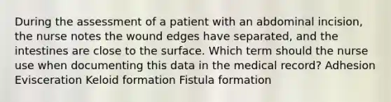 During the assessment of a patient with an abdominal incision, the nurse notes the wound edges have separated, and the intestines are close to the surface. Which term should the nurse use when documenting this data in the medical record? Adhesion Evisceration Keloid formation Fistula formation