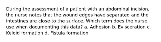 During the assessment of a patient with an abdominal incision, the nurse notes that the wound edges have separated and the intestines are close to the surface. Which term does the nurse use when documenting this data? a. Adhesion b. Evisceration c. Keloid formation d. Fistula formation