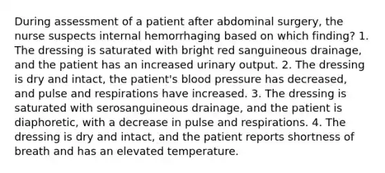 During assessment of a patient after abdominal surgery, the nurse suspects internal hemorrhaging based on which finding? 1. The dressing is saturated with bright red sanguineous drainage, and the patient has an increased urinary output. 2. The dressing is dry and intact, the patient's blood pressure has decreased, and pulse and respirations have increased. 3. The dressing is saturated with serosanguineous drainage, and the patient is diaphoretic, with a decrease in pulse and respirations. 4. The dressing is dry and intact, and the patient reports shortness of breath and has an elevated temperature.