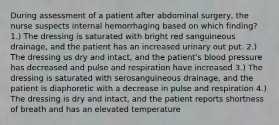 During assessment of a patient after abdominal surgery, the nurse suspects internal hemorrhaging based on which finding? 1.) The dressing is saturated with bright red sanguineous drainage, and the patient has an increased urinary out put. 2.) The dressing us dry and intact, and the patient's blood pressure has decreased and pulse and respiration have increased 3.) The dressing is saturated with serosanguineous drainage, and the patient is diaphoretic with a decrease in pulse and respiration 4.) The dressing is dry and intact, and the patient reports shortness of breath and has an elevated temperature