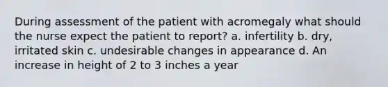 During assessment of the patient with acromegaly what should the nurse expect the patient to report? a. infertility b. dry, irritated skin c. undesirable changes in appearance d. An increase in height of 2 to 3 inches a year