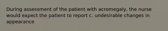 During assessment of the patient with acromegaly, the nurse would expect the patient to report c. undesirable changes in appearance