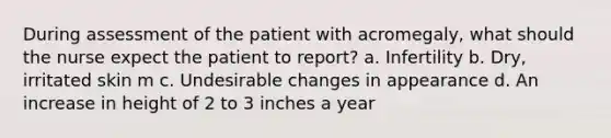 During assessment of the patient with acromegaly, what should the nurse expect the patient to report? a. Infertility b. Dry, irritated skin m c. Undesirable changes in appearance d. An increase in height of 2 to 3 inches a year