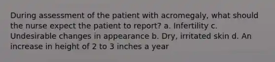 During assessment of the patient with acromegaly, what should the nurse expect the patient to report? a. Infertility c. Undesirable changes in appearance b. Dry, irritated skin d. An increase in height of 2 to 3 inches a year