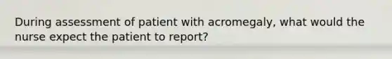 During assessment of patient with acromegaly, what would the nurse expect the patient to report?