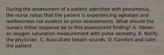 During the assessment of a patient admitted with pneumonia, the nurse notes that the patient is experiencing agitation and restlessness not evident on prior assessments. What should the nurse's initial response be to this assessment finding? A. Obtain an oxygen saturation measurement with pulse oximetry. B. Notify the physician. C. Auscultate breath sounds. D. Comfort and calm the patient