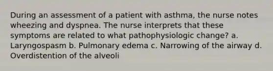 During an assessment of a patient with asthma, the nurse notes wheezing and dyspnea. The nurse interprets that these symptoms are related to what pathophysiologic change? a. Laryngospasm b. Pulmonary edema c. Narrowing of the airway d. Overdistention of the alveoli