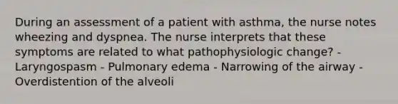 During an assessment of a patient with asthma, the nurse notes wheezing and dyspnea. The nurse interprets that these symptoms are related to what pathophysiologic change? - Laryngospasm - Pulmonary edema - Narrowing of the airway - Overdistention of the alveoli