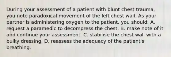 During your assessment of a patient with blunt chest trauma, you note paradoxical movement of the left chest wall. As your partner is administering oxygen to the patient, you should: A. request a paramedic to decompress the chest. B. make note of it and continue your assessment. C. stabilise the chest wall with a bulky dressing. D. reassess the adequacy of the patient's breathing.