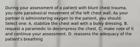 During your assessment of a patient with blunt chest trauma, you note paradoxical movement of the left chest wall. As your partner is administering oxygen to the patient, you should: Select one: A. stabilize the chest wall with a bulky dressing. B. request a paramedic to decompress the chest. C. make note of it and continue your assessment. D. reassess the adequacy of the patient's breathing