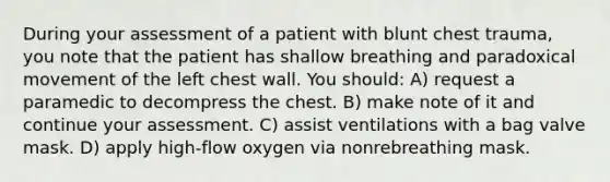 During your assessment of a patient with blunt chest trauma, you note that the patient has shallow breathing and paradoxical movement of the left chest wall. You should: A) request a paramedic to decompress the chest. B) make note of it and continue your assessment. C) assist ventilations with a bag valve mask. D) apply high-flow oxygen via nonrebreathing mask.