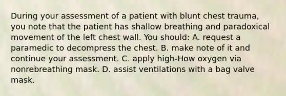 During your assessment of a patient with blunt chest trauma, you note that the patient has shallow breathing and paradoxical movement of the left chest wall. You should: A. request a paramedic to decompress the chest. B. make note of it and continue your assessment. C. apply high-How oxygen via nonrebreathing mask. D. assist ventilations with a bag valve mask.